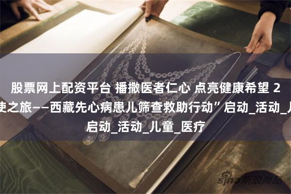 股票网上配资平台 播撒医者仁心 点亮健康希望 2025“天使之旅——西藏先心病患儿筛查救助行动”启动_活动_儿童_医疗
