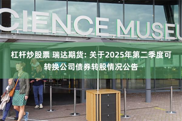 杠杆炒股票 瑞达期货: 关于2025年第二季度可转换公司债券转股情况公告