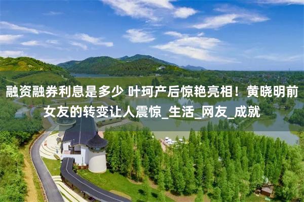 融资融券利息是多少 叶珂产后惊艳亮相！黄晓明前女友的转变让人震惊_生活_网友_成就