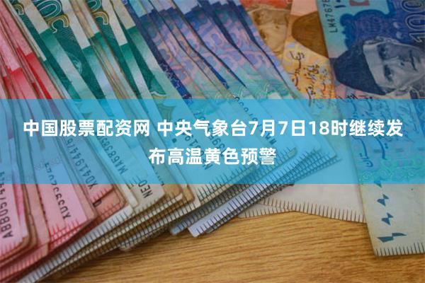 中国股票配资网 中央气象台7月7日18时继续发布高温黄色预警