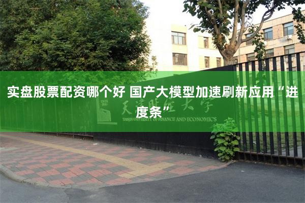实盘股票配资哪个好 国产大模型加速刷新应用“进度条”