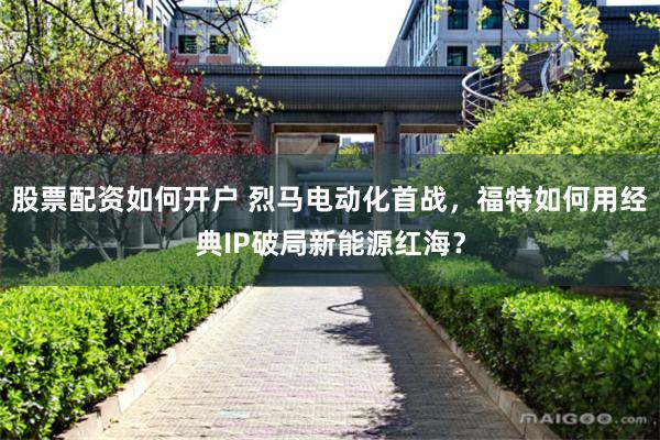股票配资如何开户 烈马电动化首战，福特如何用经典IP破局新能源红海？