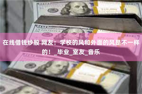 在线借钱炒股 网友：学校的风和外面的风是不一样的！_毕业_室友_音乐