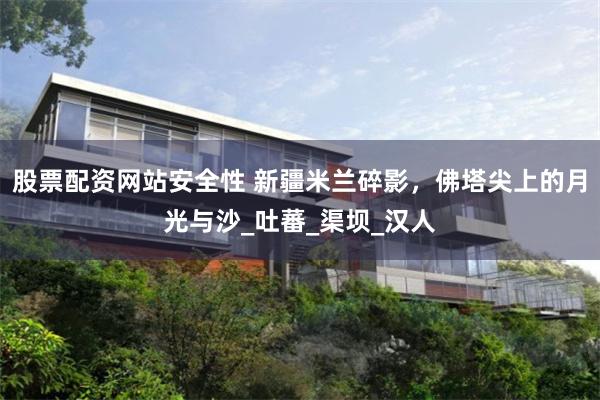 股票配资网站安全性 新疆米兰碎影，佛塔尖上的月光与沙_吐蕃_渠坝_汉人