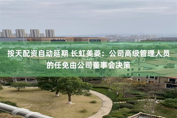 按天配资自动延期 长虹美菱：公司高级管理人员的任免由公司董事会决策