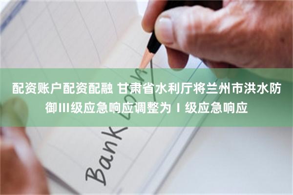 配资账户配资配融 甘肃省水利厅将兰州市洪水防御Ⅲ级应急响应调整为Ⅰ级应急响应