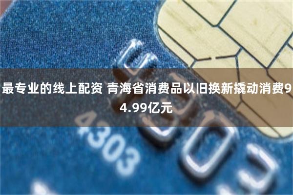 最专业的线上配资 青海省消费品以旧换新撬动消费94.99亿元