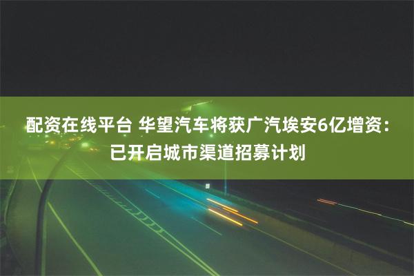 配资在线平台 华望汽车将获广汽埃安6亿增资：已开启城市渠道招募计划