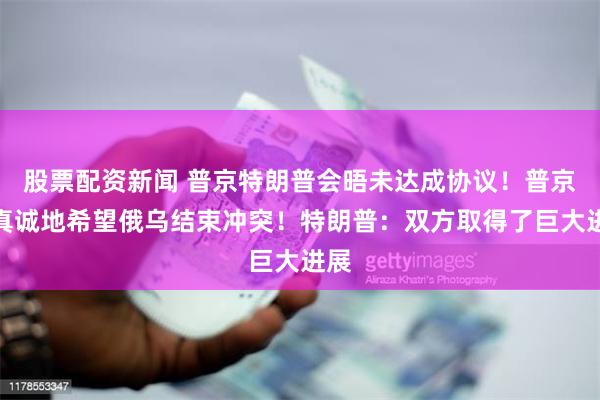 股票配资新闻 普京特朗普会晤未达成协议！普京：真诚地希望俄乌结束冲突！特朗普：双方取得了巨大进展