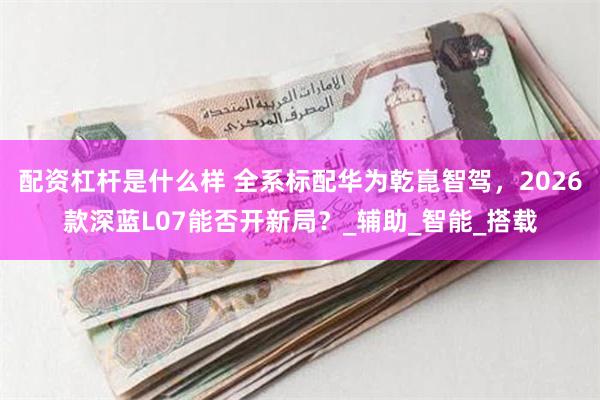 配资杠杆是什么样 全系标配华为乾崑智驾，2026款深蓝L07能否开新局？_辅助_智能_搭载