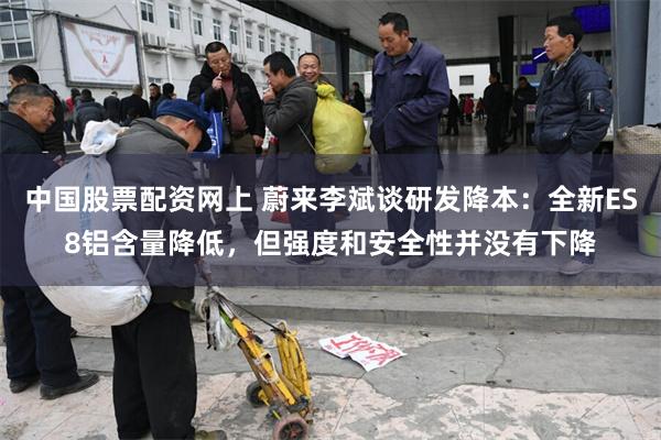 中国股票配资网上 蔚来李斌谈研发降本：全新ES8铝含量降低，但强度和安全性并没有下降