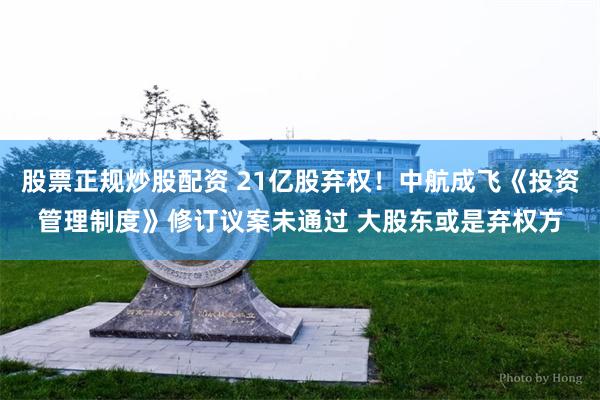 股票正规炒股配资 21亿股弃权！中航成飞《投资管理制度》修订议案未通过 大股东或是弃权方