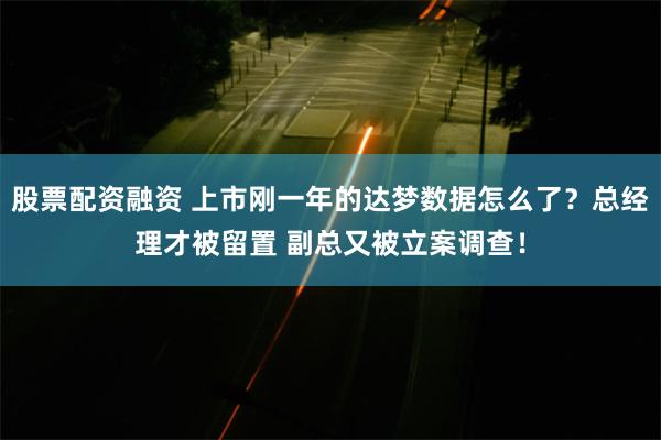 股票配资融资 上市刚一年的达梦数据怎么了？总经理才被留置 副总又被立案调查！