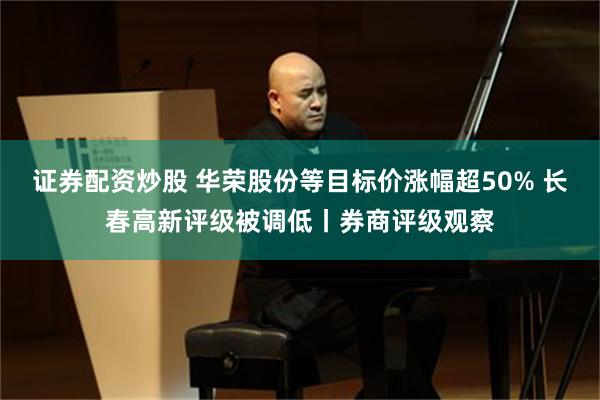 证券配资炒股 华荣股份等目标价涨幅超50% 长春高新评级被调低丨券商评级观察