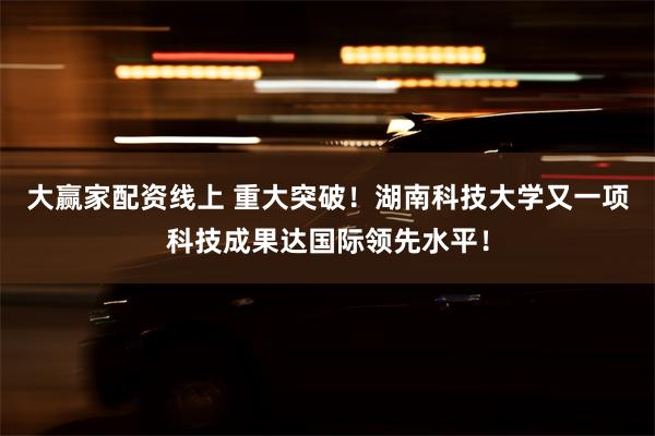 大赢家配资线上 重大突破！湖南科技大学又一项科技成果达国际领先水平！