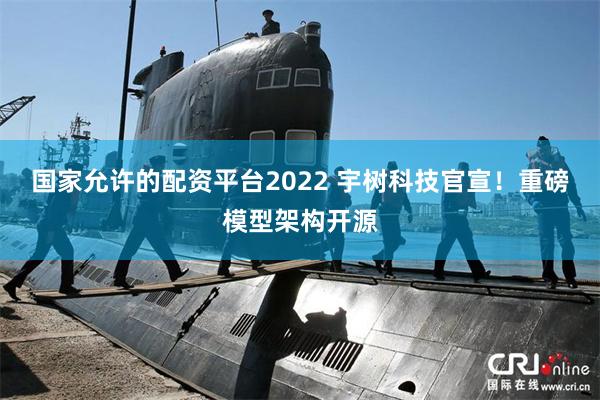 国家允许的配资平台2022 宇树科技官宣！重磅模型架构开源