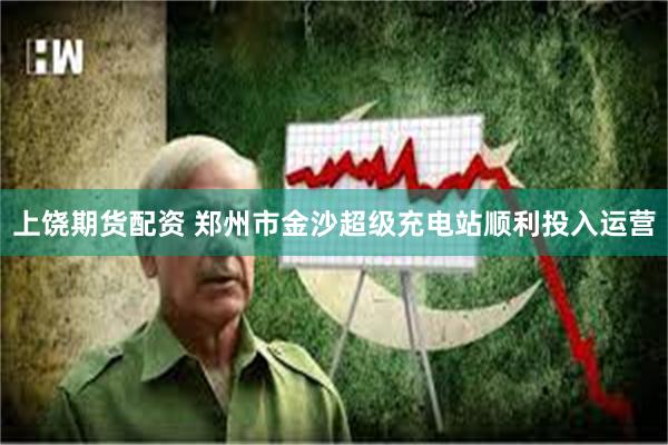 上饶期货配资 郑州市金沙超级充电站顺利投入运营