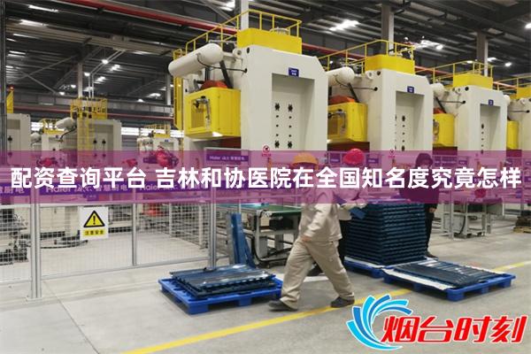配资查询平台 吉林和协医院在全国知名度究竟怎样