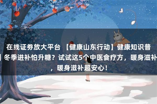 在线证劵放大平台 【健康山东行动】健康知识普及行动｜冬季进补怕升糖？试试这5个中医食疗方，暖身滋补超安心！