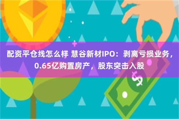 配资平仓线怎么样 慧谷新材IPO：剥离亏损业务，0.65亿购置房产，股东突击入股